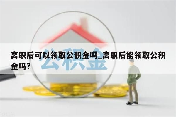 离职后可以领取公积金吗_离职后能领取公积金吗?